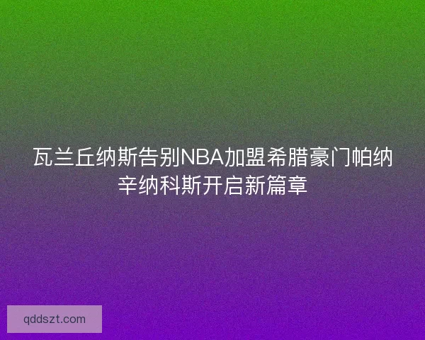 瓦兰丘纳斯告别NBA加盟希腊豪门帕纳辛纳科斯开启新篇章