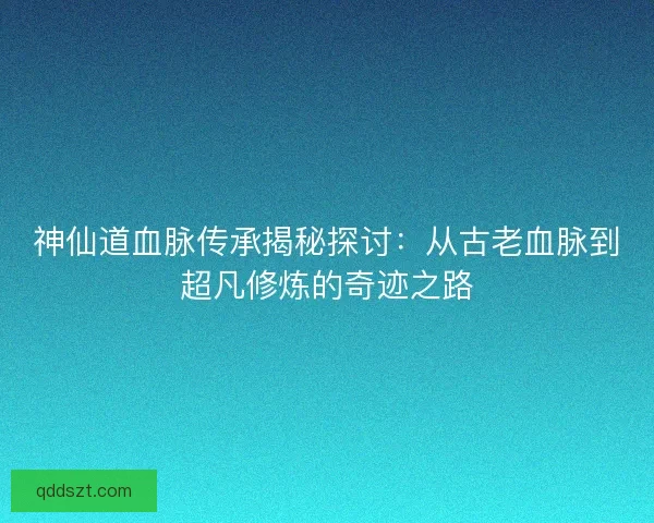 神仙道血脉传承揭秘探讨：从古老血脉到超凡修炼的奇迹之路