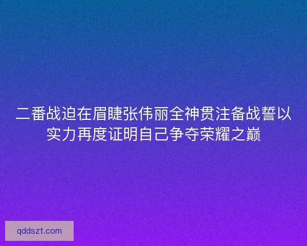 二番战迫在眉睫张伟丽全神贯注备战誓以实力再度证明自己争夺荣耀之巅