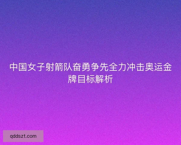 中国女子射箭队奋勇争先全力冲击奥运金牌目标解析