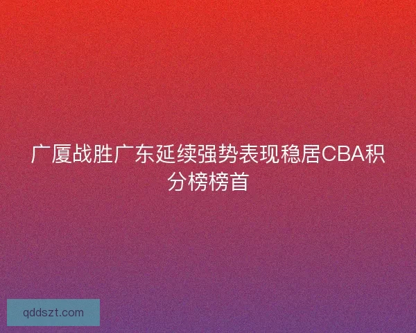 广厦战胜广东延续强势表现稳居CBA积分榜榜首