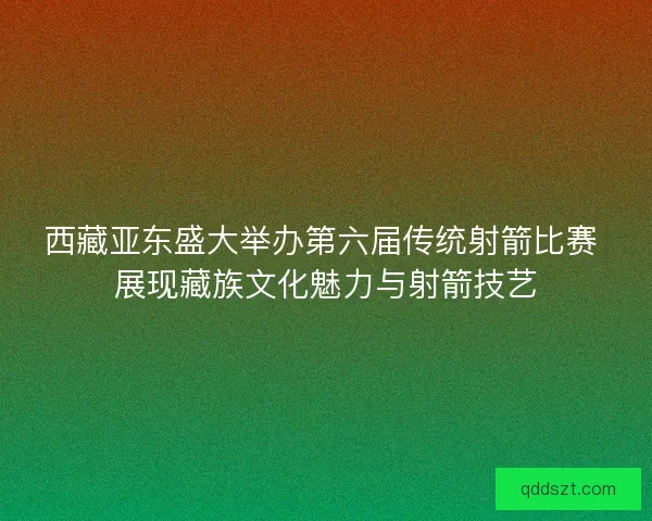 西藏亚东盛大举办第六届传统射箭比赛 展现藏族文化魅力与射箭技艺