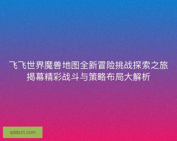 飞飞世界魔兽地图全新冒险挑战探索之旅揭幕精彩战斗与策略布局大解析