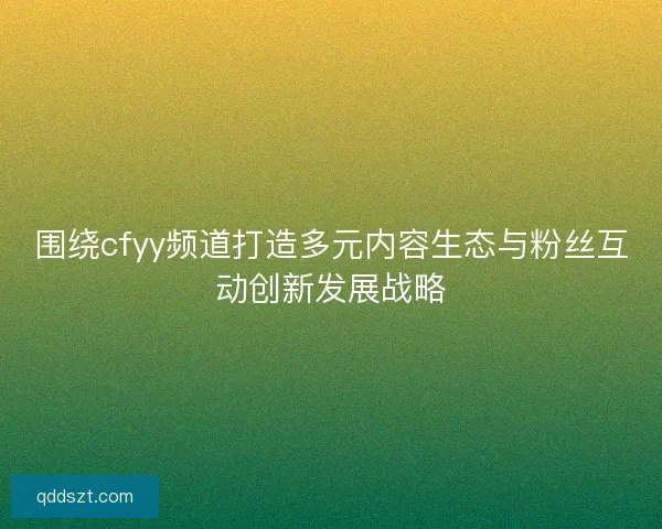 围绕cfyy频道打造多元内容生态与粉丝互动创新发展战略